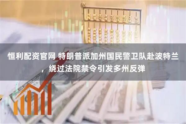 恒利配资官网 特朗普派加州国民警卫队赴波特兰，绕过法院禁令引发多州反弹