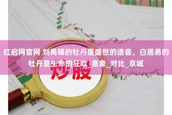 红启网官网 刘禹锡的牡丹是盛世的遗音，白居易的牡丹是生命的狂欢_意象_对比_京城