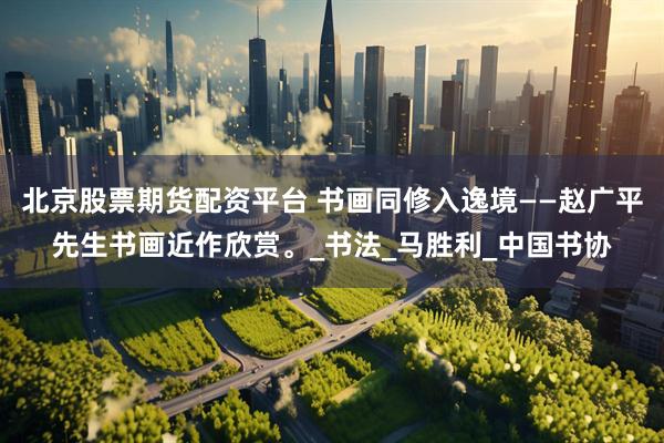 北京股票期货配资平台 书画同修入逸境——赵广平先生书画近作欣赏。_书法_马胜利_中国书协