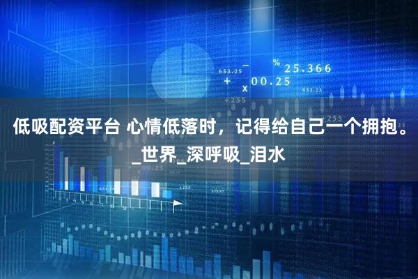 低吸配资平台 心情低落时，记得给自己一个拥抱。_世界_深呼吸_泪水