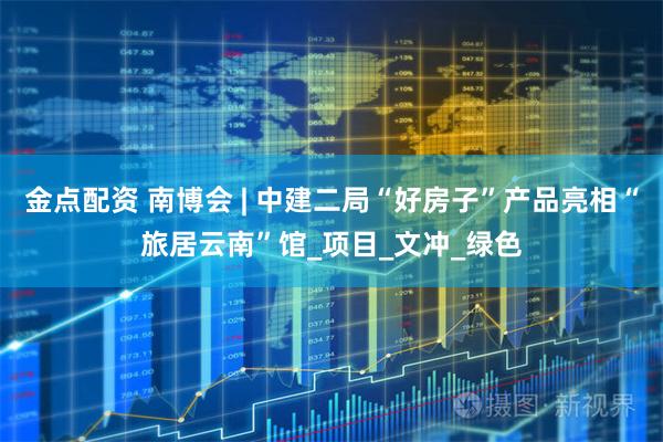 金点配资 南博会 | 中建二局“好房子”产品亮相“旅居云南”馆_项目_文冲_绿色