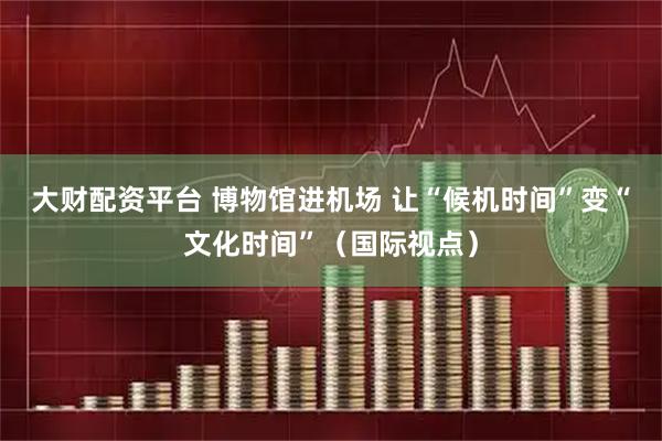 大财配资平台 博物馆进机场 让“候机时间”变“文化时间”（国际视点）