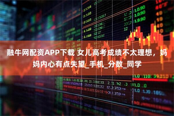 融牛网配资APP下载 女儿高考成绩不太理想，妈妈内心有点失望_手机_分数_同学