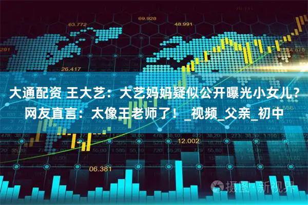 大通配资 王大艺：大艺妈妈疑似公开曝光小女儿？网友直言：太像王老师了！_视频_父亲_初中
