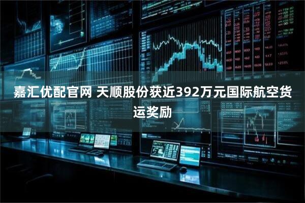 嘉汇优配官网 天顺股份获近392万元国际航空货运奖励