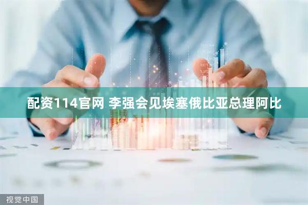 配资114官网 李强会见埃塞俄比亚总理阿比