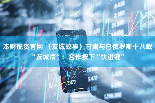 本财配资官网 （友城故事）甘肃与白俄罗斯十八载“友城情”：合作按下“快进键”