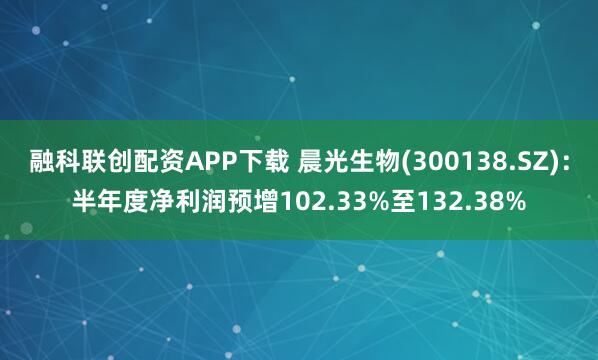 融科联创配资APP下载 晨光生物(300138.SZ)：半年度净利润预增102.33%至132.38%