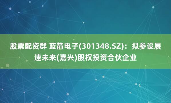 股票配资群 蓝箭电子(301348.SZ)：拟参设展速未来(嘉兴)股权投资合伙企业