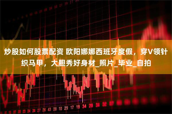 炒股如何股票配资 欧阳娜娜西班牙度假，穿V领针织马甲，大胆秀好身材_照片_毕业_自拍
