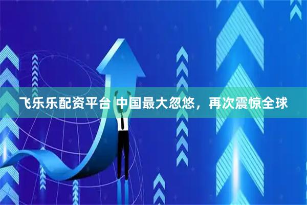飞乐乐配资平台 中国最大忽悠，再次震惊全球
