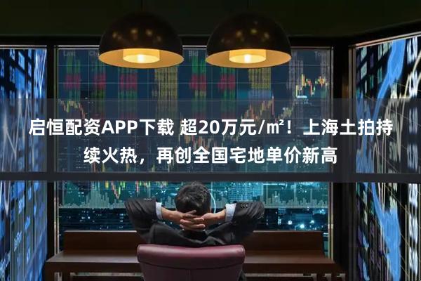 启恒配资APP下载 超20万元/㎡！上海土拍持续火热，再创全国宅地单价新高