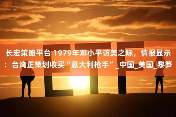 长宏策略平台 1979年邓小平访美之际，情报显示：台湾正策划收买“意大利枪手”_中国_美国_黎笋