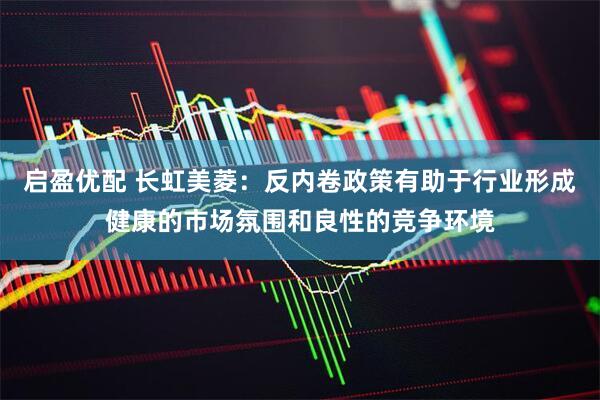 启盈优配 长虹美菱：反内卷政策有助于行业形成健康的市场氛围和良性的竞争环境