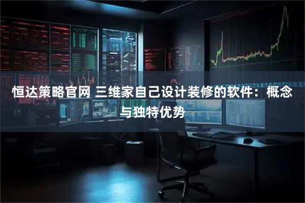恒达策略官网 三维家自己设计装修的软件：概念与独特优势