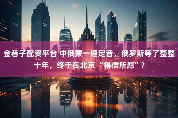 金巷子配资平台 中俄蒙一锤定音，俄罗斯等了整整十年，终于在北京 “得偿所愿”？