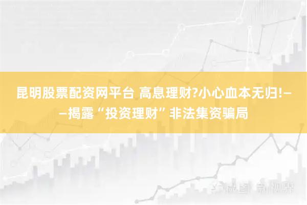 昆明股票配资网平台 高息理财?小心血本无归!——揭露“投资理财”非法集资骗局