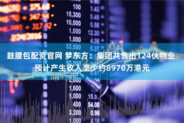 鼓腰包配资官网 梦东方：集团共售出124伙物业 预计产生收入至少约8970万港元