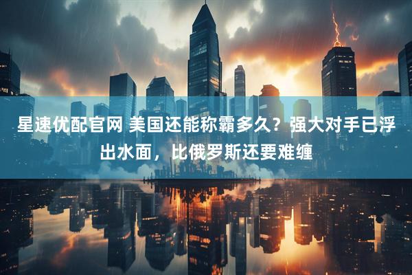 星速优配官网 美国还能称霸多久？强大对手已浮出水面，比俄罗斯还要难缠
