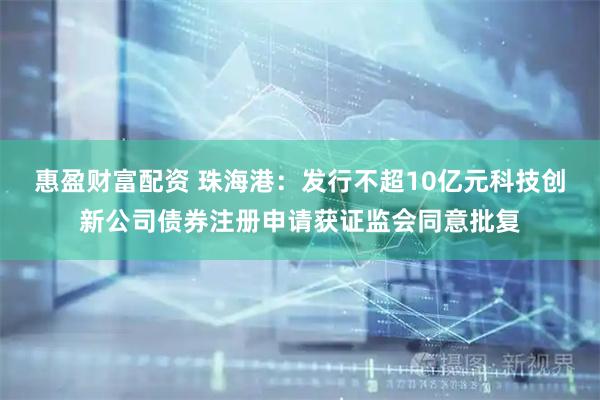 惠盈财富配资 珠海港：发行不超10亿元科技创新公司债券注册申请获证监会同意批复