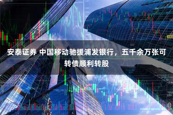 安泰证券 中国移动驰援浦发银行，五千余万张可转债顺利转股