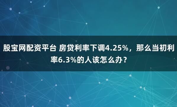 股宝网配资平台 房贷利率下调4.25%，那么当初利率6.3%的人该怎么办？