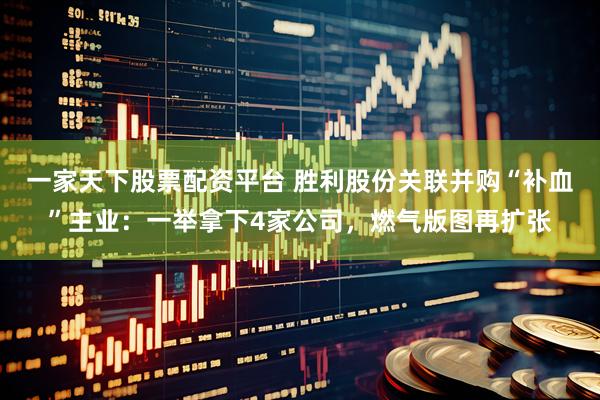 一家天下股票配资平台 胜利股份关联并购“补血”主业：一举拿下4家公司，燃气版图再扩张