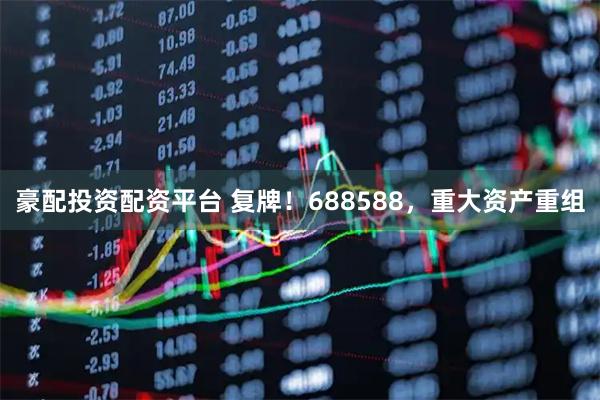 豪配投资配资平台 复牌！688588，重大资产重组