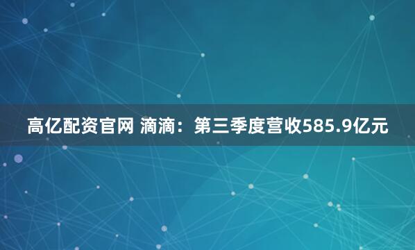高亿配资官网 滴滴：第三季度营收585.9亿元