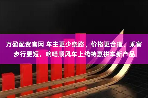 万盈配资官网 车主更少绕路、价格更合理、乘客步行更短，嘀嗒顺风车上线特惠拼车新产品