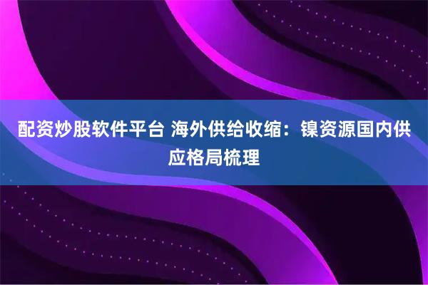 配资炒股软件平台 海外供给收缩：镍资源国内供应格局梳理