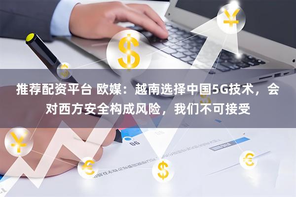 推荐配资平台 欧媒：越南选择中国5G技术，会对西方安全构成风险，我们不可接受
