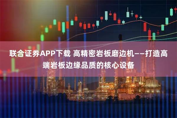联合证券APP下载 高精密岩板磨边机——打造高端岩板边缘品质的核心设备