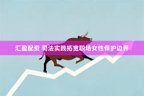 汇盈配资 司法实践拓宽职场女性保护边界