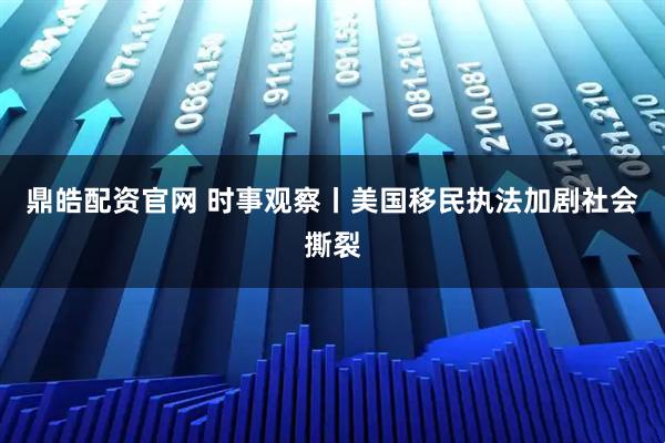 鼎皓配资官网 时事观察丨美国移民执法加剧社会撕裂