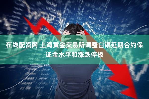 在线配资网 上海黄金交易所调整白银延期合约保证金水平和涨跌停板