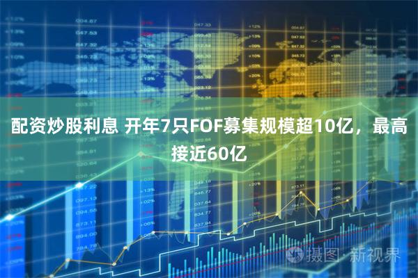 配资炒股利息 开年7只FOF募集规模超10亿，最高接近60亿