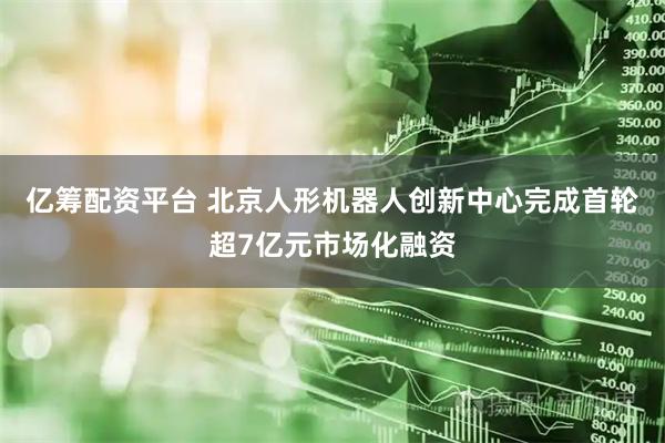 亿筹配资平台 北京人形机器人创新中心完成首轮超7亿元市场化融资