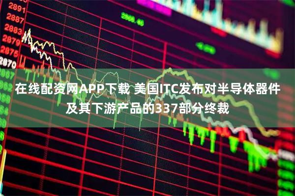 在线配资网APP下载 美国ITC发布对半导体器件及其下游产品的337部分终裁