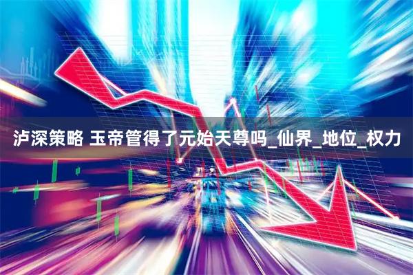 泸深策略 玉帝管得了元始天尊吗_仙界_地位_权力