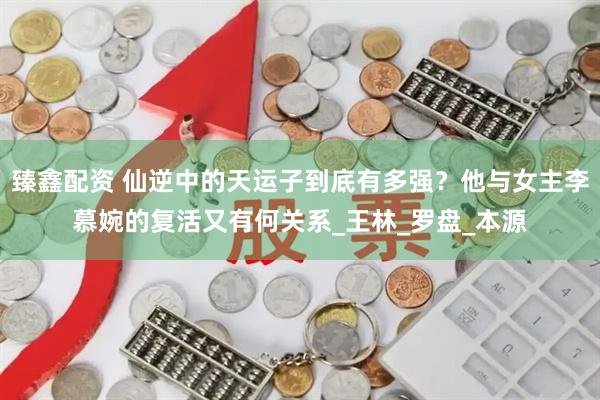 臻鑫配资 仙逆中的天运子到底有多强？他与女主李慕婉的复活又有何关系_王林_罗盘_本源