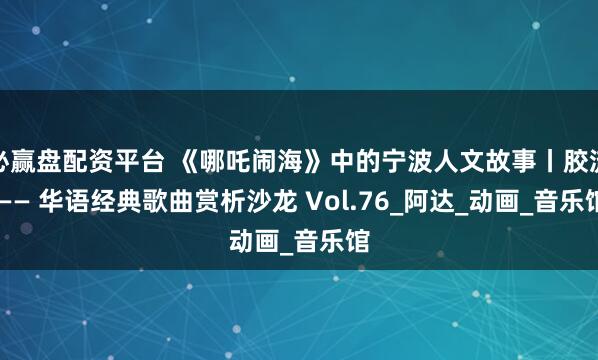 必赢盘配资平台 《哪吒闹海》中的宁波人文故事丨胶流 —— 华语经典歌曲赏析沙龙 Vol.76_阿达_动画_音乐馆