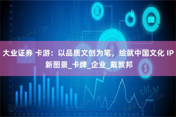 大业证券 卡游：以品质文创为笔，绘就中国文化 IP 新图景_卡牌_企业_戴敦邦