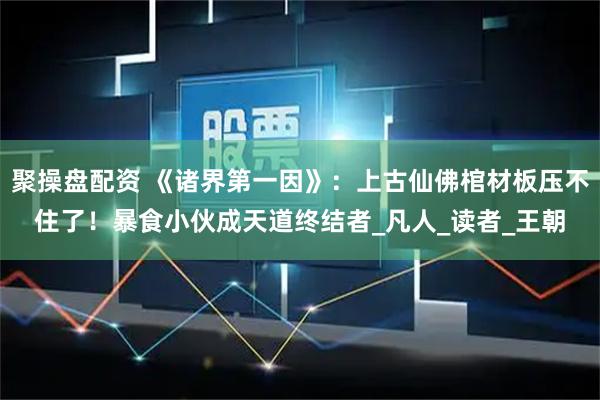 聚操盘配资 《诸界第一因》：上古仙佛棺材板压不住了！暴食小伙成天道终结者_凡人_读者_王朝