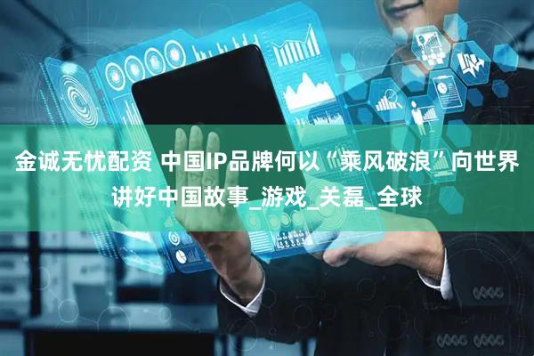 金诚无忧配资 中国IP品牌何以“乘风破浪”向世界讲好中国故事_游戏_关磊_全球
