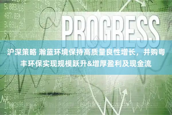 沪深策略 瀚蓝环境保持高质量良性增长，并购粤丰环保实现规模跃升&增厚盈利及现金流