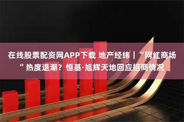 在线股票配资网APP下载 地产经纬｜“网红商场”热度退潮？恒基·旭辉天地回应招商情况