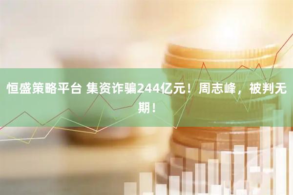 恒盛策略平台 集资诈骗244亿元！周志峰，被判无期！