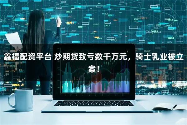 鑫福配资平台 炒期货致亏数千万元，骑士乳业被立案！