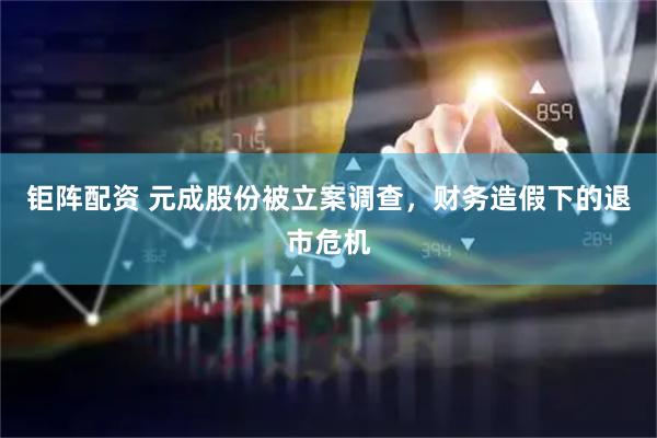 钜阵配资 元成股份被立案调查，财务造假下的退市危机